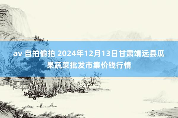 av 自拍偷拍 2024年12月13日甘肃靖远县瓜果蔬菜批发市集价钱行情