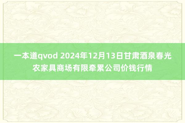 一本道qvod 2024年12月13日甘肃酒泉春光农家具商场有限牵累公司价钱行情