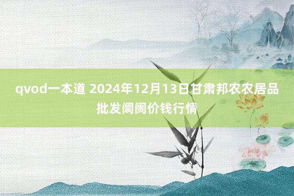 qvod一本道 2024年12月13日甘肃邦农农居品批发阛阓价钱行情