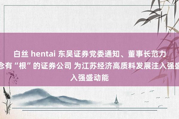 白丝 hentai 东吴证券党委通知、董事长范力：作念有“根”的证券公司 为江苏经济高质料发展注入强盛动能