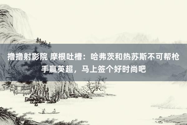 撸撸射影院 摩根吐槽：哈弗茨和热苏斯不可帮枪手赢英超，马上签个好时尚吧