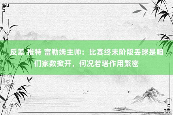 反差 推特 富勒姆主帅：比赛终末阶段丢球是咱们家数掀开，何况若塔作用繁密