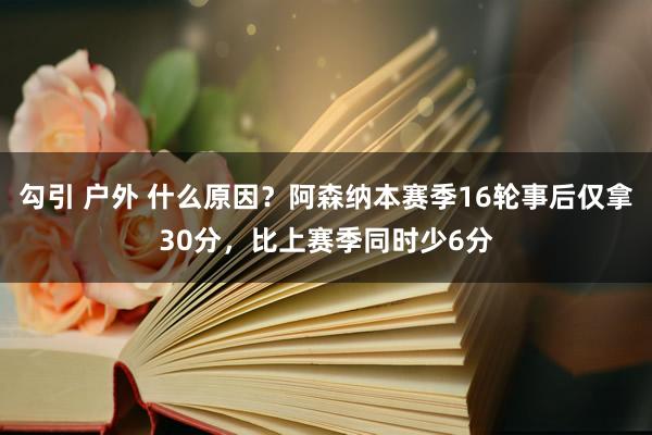 勾引 户外 什么原因？阿森纳本赛季16轮事后仅拿30分，比上赛季同时少6分