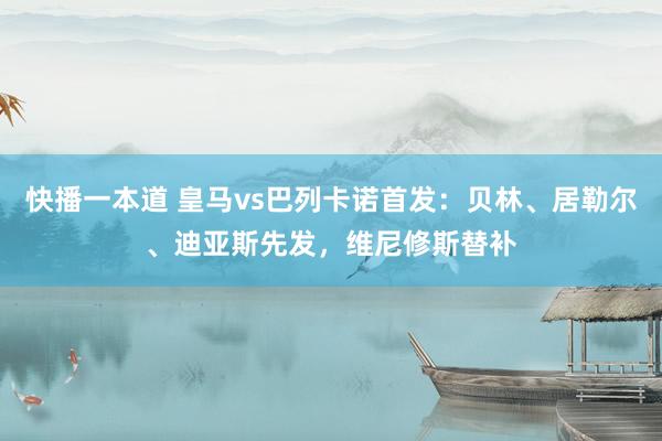 快播一本道 皇马vs巴列卡诺首发：贝林、居勒尔、迪亚斯先发，维尼修斯替补