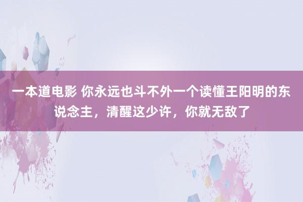 一本道电影 你永远也斗不外一个读懂王阳明的东说念主，清醒这少许，你就无敌了