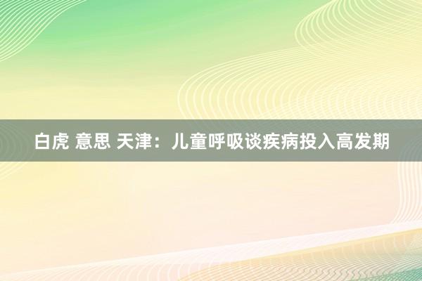 白虎 意思 天津：儿童呼吸谈疾病投入高发期