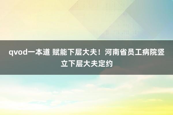 qvod一本道 赋能下层大夫！河南省员工病院竖立下层大夫定约