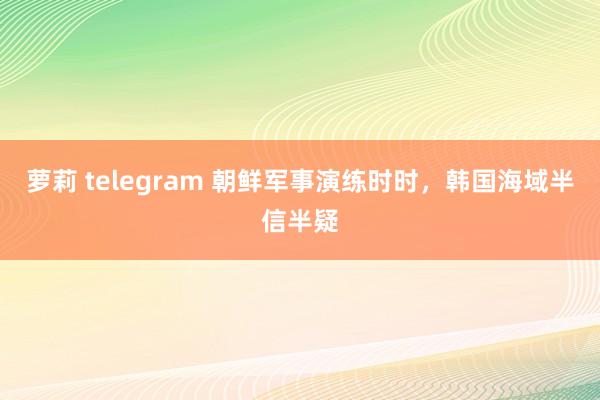 萝莉 telegram 朝鲜军事演练时时，韩国海域半信半疑