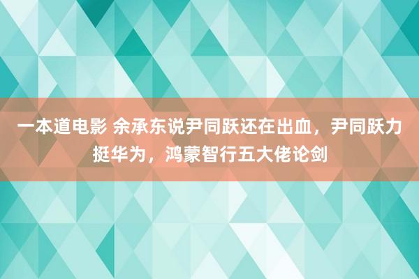 一本道电影 余承东说尹同跃还在出血，尹同跃力挺华为，鸿蒙智行五大佬论剑