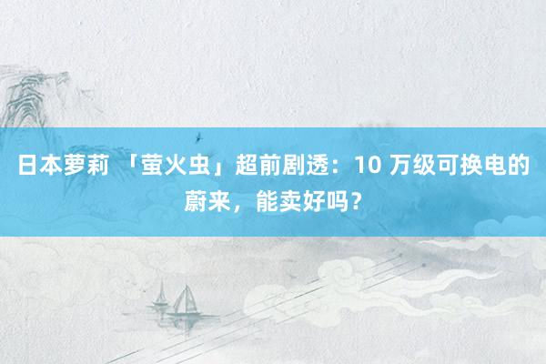 日本萝莉 「萤火虫」超前剧透：10 万级可换电的蔚来，能卖好吗？