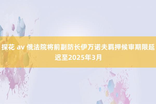 探花 av 俄法院将前副防长伊万诺夫羁押候审期限延迟至2025年3月