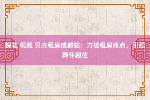 探花 视频 贝壳租房成都站：力破租房痛点，引颈释怀租住