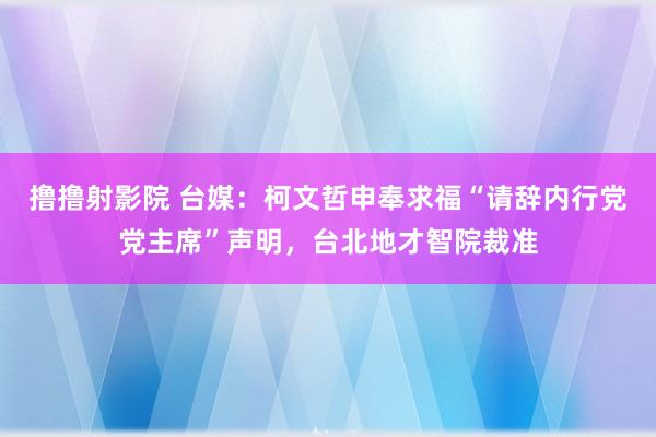 撸撸射影院 台媒：柯文哲申奉求福“请辞内行党党主席”声明，台北地才智院裁准