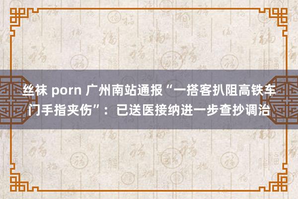 丝袜 porn 广州南站通报“一搭客扒阻高铁车门手指夹伤”：已送医接纳进一步查抄调治