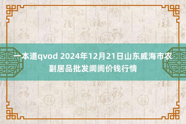 一本道qvod 2024年12月21日山东威海市农副居品批发阛阓价钱行情