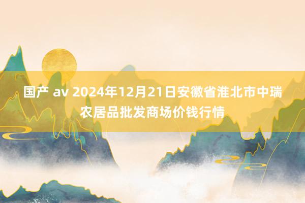 国产 av 2024年12月21日安徽省淮北市中瑞农居品批发商场价钱行情