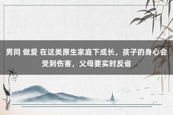 男同 做爱 在这类原生家庭下成长，孩子的身心会受到伤害，父母要实时反省