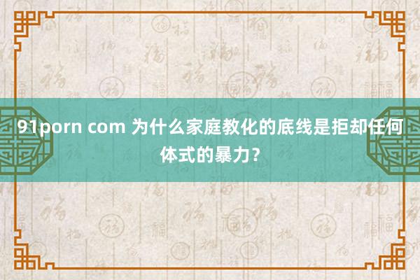 91porn com 为什么家庭教化的底线是拒却任何体式的暴力？