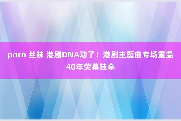 porn 丝袜 港剧DNA动了！港剧主题曲专场重温40年荧幕挂牵