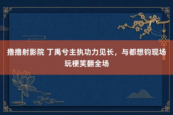 撸撸射影院 丁禹兮主执功力见长，与都想钧现场玩梗笑翻全场