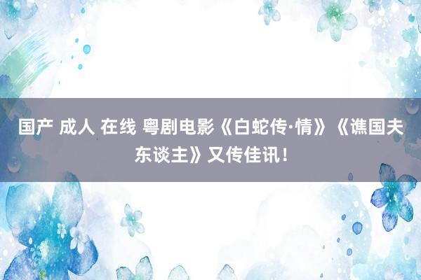 国产 成人 在线 粤剧电影《白蛇传·情》《谯国夫东谈主》又传佳讯！