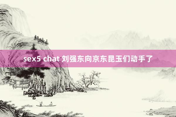 sex5 chat 刘强东向京东昆玉们动手了