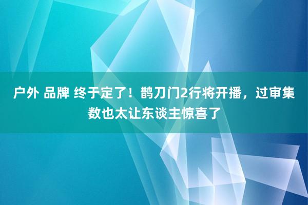 户外 品牌 终于定了！鹊刀门2行将开播，过审集数也太让东谈主惊喜了