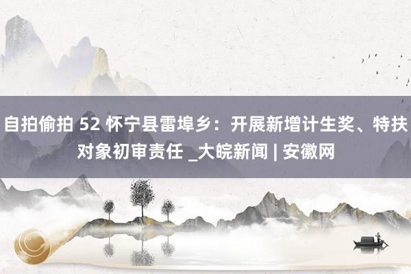 自拍偷拍 52 怀宁县雷埠乡：开展新增计生奖、特扶对象初审责任 _大皖新闻 | 安徽网