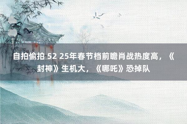 自拍偷拍 52 25年春节档前瞻肖战热度高，《封神》生机大，《哪吒》恐掉队