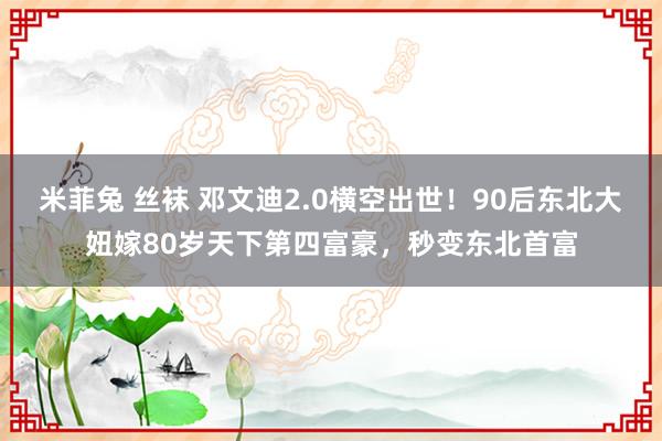 米菲兔 丝袜 邓文迪2.0横空出世！90后东北大妞嫁80岁天下第四富豪，秒变东北首富