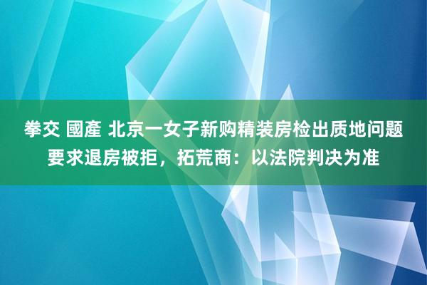 拳交 國產 北京一女子新购精装房检出质地问题要求退房被拒，拓荒商：以法院判决为准