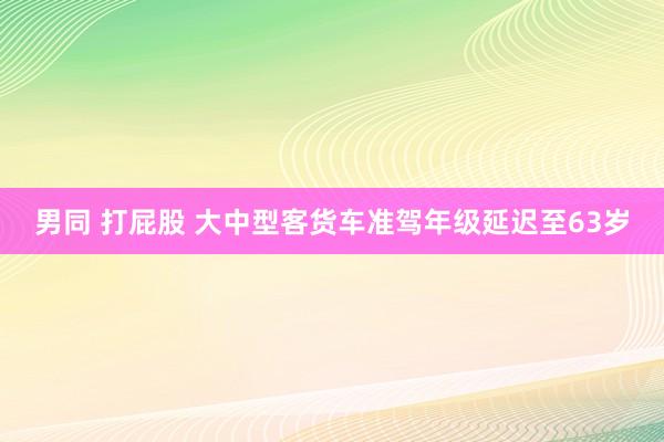 男同 打屁股 大中型客货车准驾年级延迟至63岁