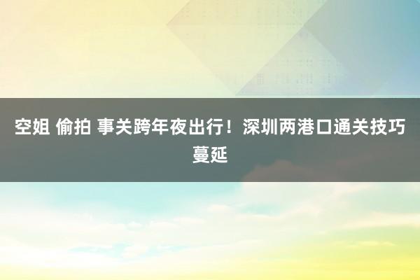 空姐 偷拍 事关跨年夜出行！深圳两港口通关技巧蔓延