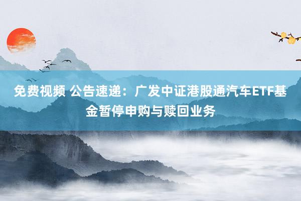 免费视频 公告速递：广发中证港股通汽车ETF基金暂停申购与赎回业务