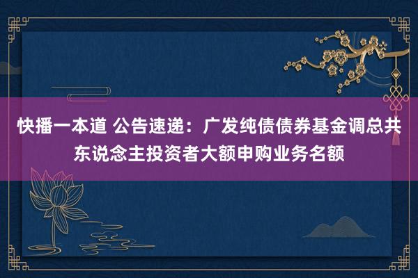 快播一本道 公告速递：广发纯债债券基金调总共东说念主投资者大额申购业务名额