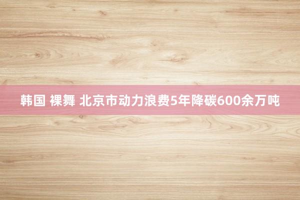 韩国 裸舞 北京市动力浪费5年降碳600余万吨