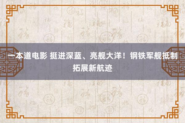 一本道电影 挺进深蓝、亮舰大洋！钢铁军舰抵制拓展新航迹