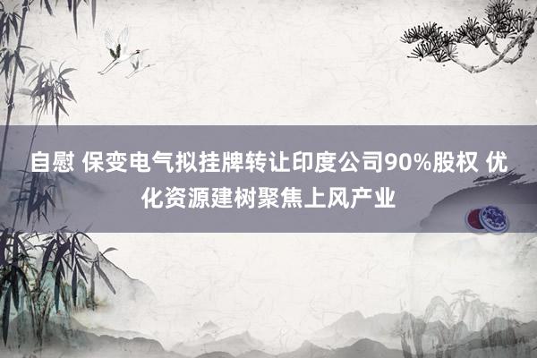 自慰 保变电气拟挂牌转让印度公司90%股权 优化资源建树聚焦上风产业