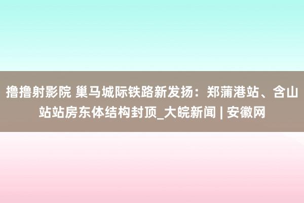 撸撸射影院 巢马城际铁路新发扬：郑蒲港站、含山站站房东体结构封顶_大皖新闻 | 安徽网