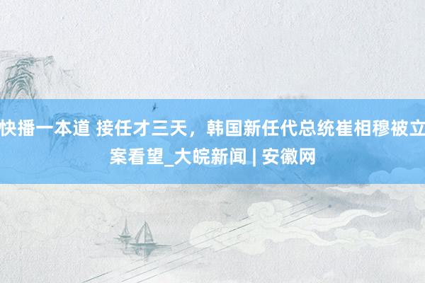 快播一本道 接任才三天，韩国新任代总统崔相穆被立案看望_大皖新闻 | 安徽网