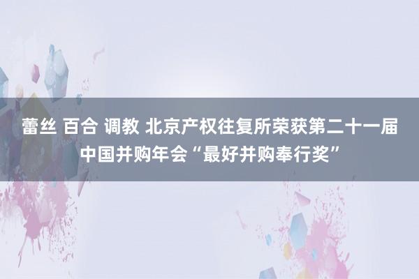 蕾丝 百合 调教 北京产权往复所荣获第二十一届中国并购年会“最好并购奉行奖”