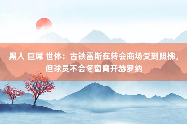 黑人 巨屌 世体：古铁雷斯在转会商场受到照拂，但球员不会冬窗离开赫罗纳