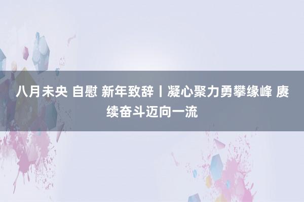 八月未央 自慰 新年致辞丨凝心聚力勇攀缘峰 赓续奋斗迈向一流