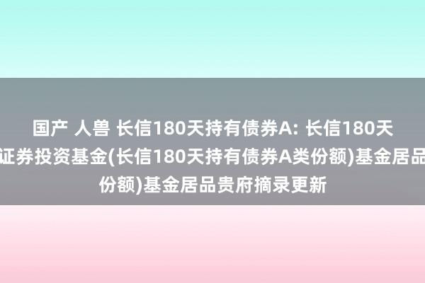 国产 人兽 长信180天持有债券A: 长信180天持有期债券型证券投资基金(长信180天持有债券A类份额)基金居品贵府摘录更新