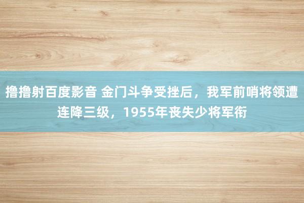 撸撸射百度影音 金门斗争受挫后，我军前哨将领遭连降三级，1955年丧失少将军衔