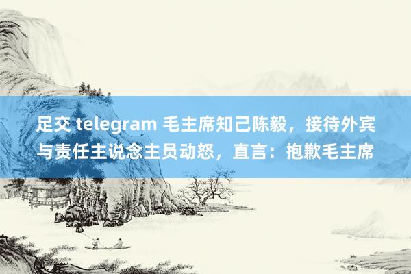 足交 telegram 毛主席知己陈毅，接待外宾与责任主说念主员动怒，直言：抱歉毛主席