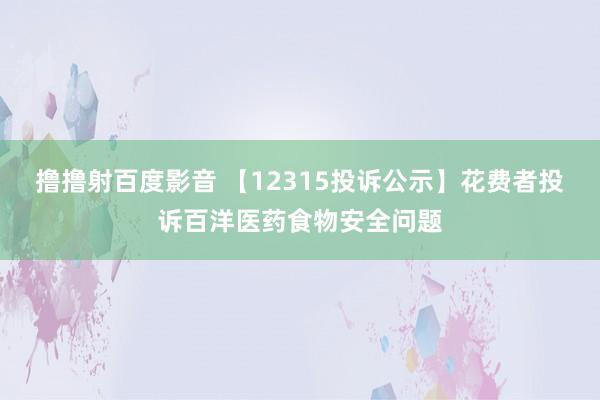 撸撸射百度影音 【12315投诉公示】花费者投诉百洋医药食物安全问题