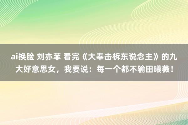 ai换脸 刘亦菲 看完《大奉击柝东说念主》的九大好意思女，我要说：每一个都不输田曦薇！