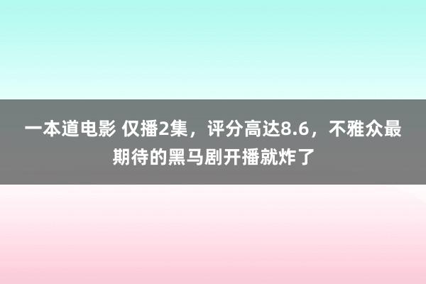 一本道电影 仅播2集，评分高达8.6，不雅众最期待的黑马剧开播就炸了