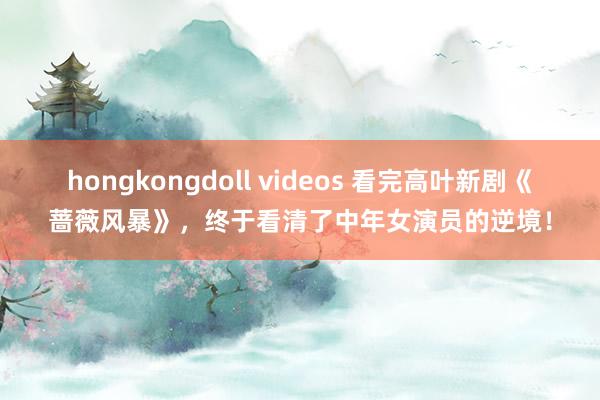 hongkongdoll videos 看完高叶新剧《蔷薇风暴》，终于看清了中年女演员的逆境！